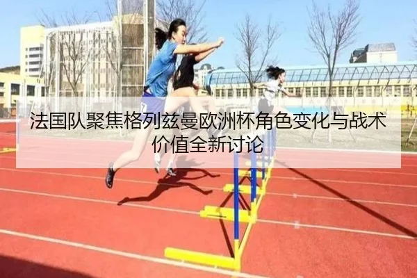 法国队聚焦格列兹曼欧洲杯角色变化与战术价值全新讨论