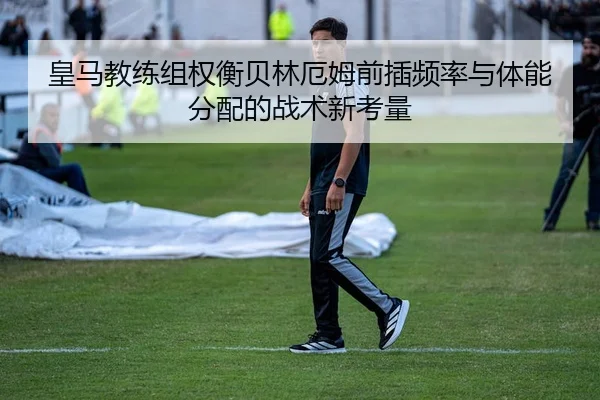 皇马教练组权衡贝林厄姆前插频率与体能分配的战术新考量