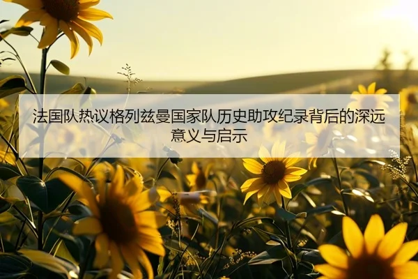 法国队热议格列兹曼国家队历史助攻纪录背后的深远意义与启示