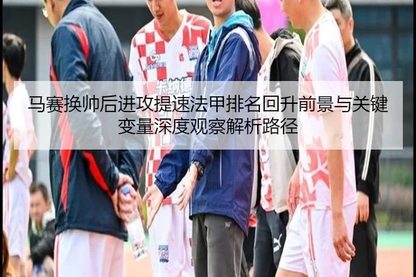 马赛换帅后进攻提速法甲排名回升前景与关键变量深度观察解析路径
