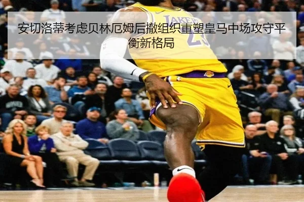 安切洛蒂考虑贝林厄姆后撤组织重塑皇马中场攻守平衡新格局