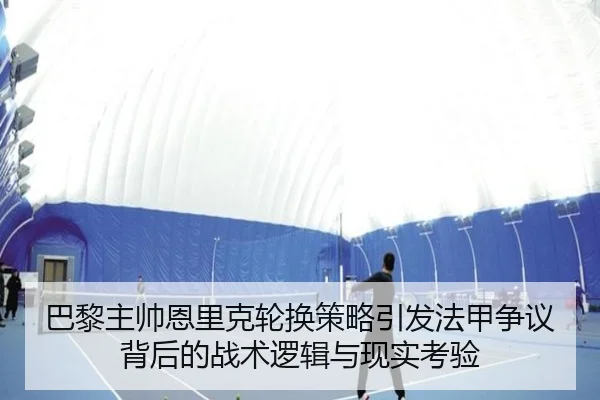 巴黎主帅恩里克轮换策略引发法甲争议背后的战术逻辑与现实考验