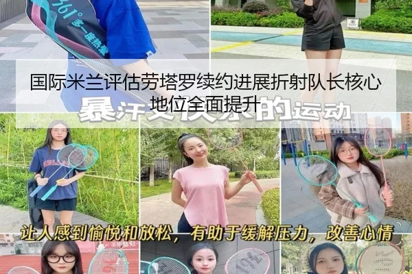 国际米兰评估劳塔罗续约进展折射队长核心地位全面提升